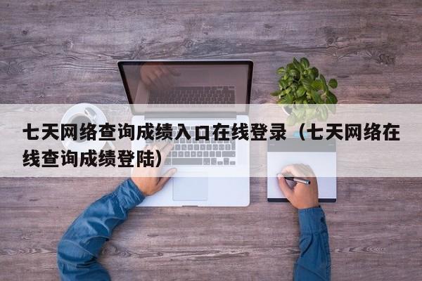 七天网络查询成绩入口在线登录（七天网络在线查询成绩登陆）