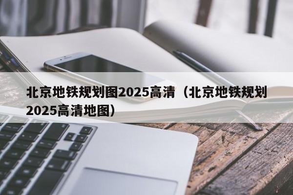 北京地铁规划图2025高清（北京地铁规划2025高清地图）